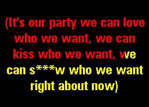 (It's our party we can love
who we want, we can
kiss who we want, we

can semew who we want

right about now)