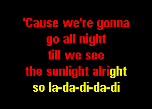 'Cause we're gonna
go all night

till we see
the sunlight alright
so Ia-da-di-da-di