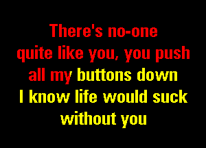 There's no-one
quite like you, you push
all my buttons down
I know life would suck
without you