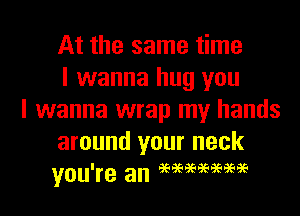 At the same time
I wanna hug you

I wanna wrap my hands
around your neck
you're an eeeeeeeeaeaeee