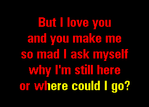 But I love you
and you make me

so mad I ask myself
why I'm still here
or where could I go?