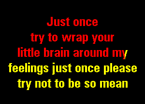 Just once
try to wrap your
little brain around my
feelings iust once please
try not to he so mean