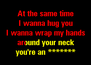 At the same time
I wanna hug you

I wanna wrap my hands
around your neck
you're an eeeeeeeeaeaeee