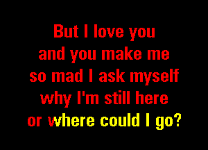 But I love you
and you make me

so mad I ask myself
why I'm still here
or where could I go?
