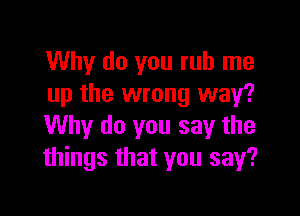 Why do you rub me
up the wrong way?

Why do you say the
things that you say?