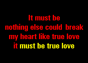 It must be
nothing else could break

my heart like true love
it must be true love