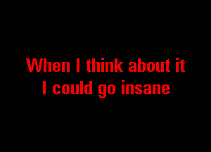 When I think about it

I could go insane