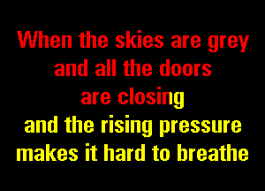 When the skies are grey
and all the doors
are closing
and the rising pressure
makes it hard to breathe