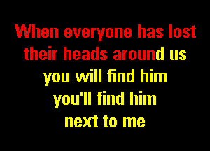 When everyone has lost
their heads around us
you will find him
you'll find him
next to me