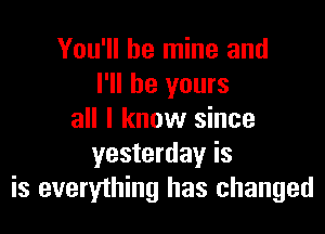 You'll be mine and
I'll be yours

all I know since
yesterday is
is everything has changed