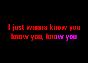 I iust wanna know you

know you, know you