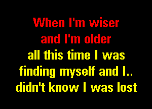 When I'm wiser
and I'm older

all this time I was
finding myself and l..
didn't know I was lost