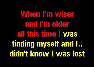 When I'm wiser
and I'm older

all this time I was
finding myself and l..
didn't know I was lost