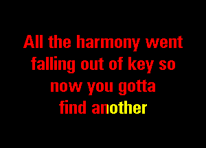 All the harmony went
falling out of key so

now you gotta
find another