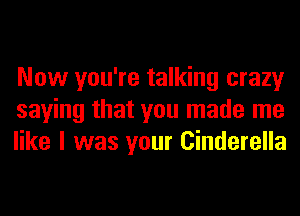 Now you're talking crazy
saying that you made me
like I was your Cinderella