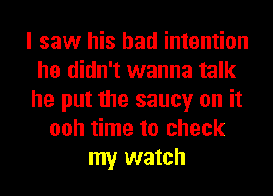 I saw his bad intention
he didn't wanna talk
he put the saucy on it
ooh time to check
my watch