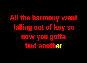 All the harmony went
falling out of key so

now you gotta
find another