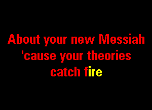 About your new Messiah

'cause your theories
catch fire