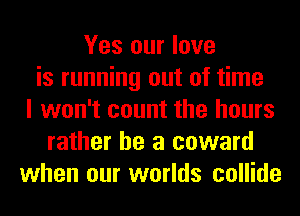 Yes our love
is running out of time
I won't count the hours
rather he a coward
when our worlds collide