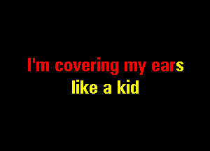 I'm covering my ears

like a kid