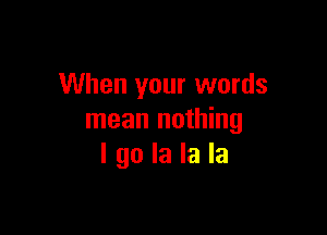 When your words

mean nothing
I go la la la