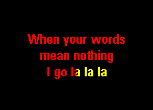 When your words

mean nothing
I go la la la