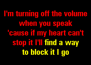 I'm turning off the volume
when you speak
'cause if my heart can't
stop it I'll find a way
to block it I go