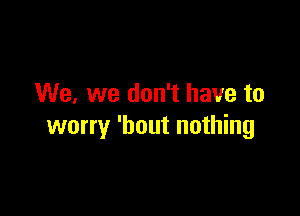 We, we don't have to

worry 'hout nothing