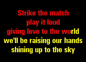 Strike the match
play it loud
giving love to the world
we'll be raising our hands
shining up to the sky