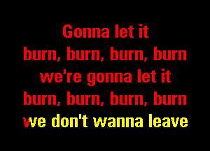 Gonna let it
hum, hum, hum, burn
we're gonna let it
hum, hum, hum, burn
we don't wanna leave