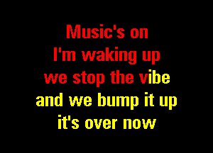 Music's on
I'm waking up

we stop the vibe
and we bump it up
it's over now