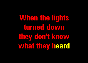 When the lights
turned down

they don't know
what they heard