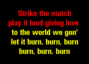 Strike the match
play it loud giving love
to the world we gon'
let it hum, hum, burn

hum, hum, burn