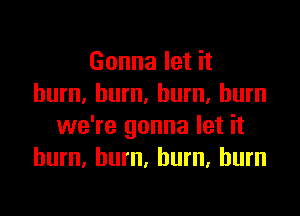 Gonna let it
burn, burn. burn, burn

we're gonna let it
burn. hum, burn, burn