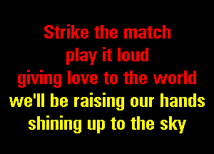 Strike the match
play it loud
giving love to the world
we'll be raising our hands
shining up to the sky