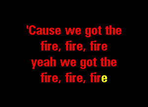 'Cause we got the
fire, fire, fire

yeah we got the
fire, fire, fire