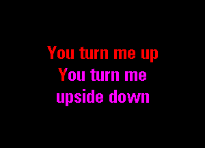 You turn me up

You turn me
upside down