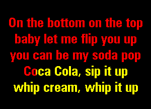 0n the bottom on the top
hahy let me flip you up
you can be my soda pop
Coca Cola, sip it up
whip cream, whip it up