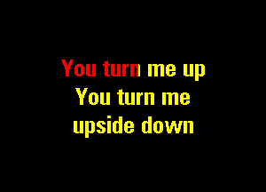 You turn me up

You turn me
upside down