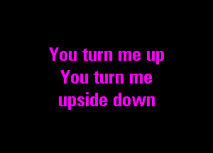 You turn me up

You turn me
upside down