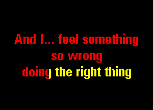 And I... feel something

so wrong
doing the right thing