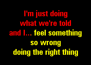 I'm just doing
what we're told

and I... feel something
so wrong
doing the right thing