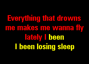 Everything that drowns
me makes me wanna fly
lately I been
I been losing sleep