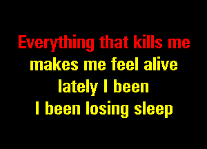 Everything that kills me
makes me feel alive

lately I been
I been losing sleep