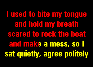 I used to bite my tongue
and hold my breath
scared to rock the boat
and make a mess, so I
sat quietly, agree politely
