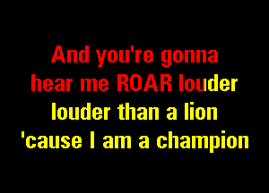 And you're gonna
hear me ROAR louder

louder than a lion
'cause I am a champion