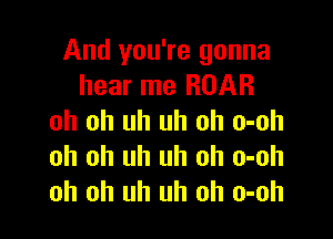 And you're gonna
hear me ROAR

oh oh uh uh oh o-oh
oh oh uh uh oh o-oh
oh oh uh uh oh o-oh
