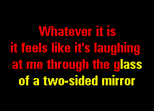 Whatever it is
it feels like it's laughing
at me through the glass
of a two-sided mirror
