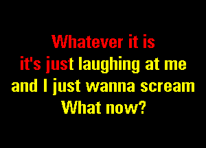 Whatever it is
it's iust laughing at me

and I just wanna scream
What now?