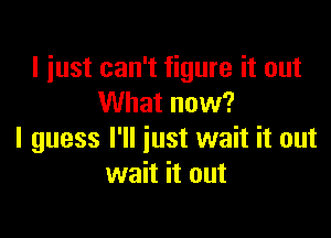 I just can't figure it out
What now?

I guess I'll just wait it out
wait it out